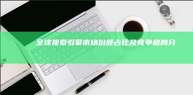 全球搜索引擎市场份额占比及竞争格局分析